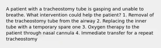 A patient with a tracheostomy tube is gasping and unable to breathe. What intervention could help the patient? 1. Removal of the tracheostomy tube from the airway 2. Replacing the inner tube with a temporary spare one 3. Oxygen therapy to the patient through nasal cannula 4. Immediate transfer for a repeat tracheostomy