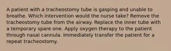 A patient with a tracheostomy tube is gasping and unable to breathe. Which intervention would the nurse take? Remove the tracheostomy tube from the airway. Replace the inner tube with a temporary spare one. Apply oxygen therapy to the patient through nasal cannula. Immediately transfer the patient for a repeat tracheostomy.