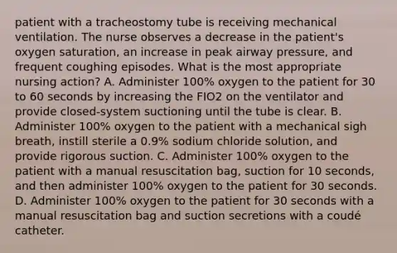 patient with a tracheostomy tube is receiving mechanical ventilation. The nurse observes a decrease in the patient's oxygen saturation, an increase in peak airway pressure, and frequent coughing episodes. What is the most appropriate nursing action? A. Administer 100% oxygen to the patient for 30 to 60 seconds by increasing the FIO2 on the ventilator and provide closed-system suctioning until the tube is clear. B. Administer 100% oxygen to the patient with a mechanical sigh breath, instill sterile a 0.9% sodium chloride solution, and provide rigorous suction. C. Administer 100% oxygen to the patient with a manual resuscitation bag, suction for 10 seconds, and then administer 100% oxygen to the patient for 30 seconds. D. Administer 100% oxygen to the patient for 30 seconds with a manual resuscitation bag and suction secretions with a coudé catheter.