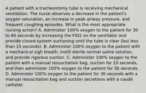 A patient with a tracheostomy tube is receiving mechanical ventilation. The nurse observes a decrease in the patient's oxygen saturation, an increase in peak airway pressure, and frequent coughing episodes. What is the most appropriate nursing action? A. Administer 100% oxygen to the patient for 30 to 60 seconds by increasing the FIO2 on the ventilator and provide closed-system suctioning until the tube is clear (but less than 15 seconds). B. Administer 100% oxygen to the patient with a mechanical sigh breath, instill sterile normal saline solution, and provide rigorous suction. C. Administer 100% oxygen to the patient with a manual resuscitation bag, suction for 10 seconds, and then administer 100% oxygen to the patient for 30 seconds. D. Administer 100% oxygen to the patient for 30 seconds with a manual resuscitation bag and suction secretions with a coudé catheter.