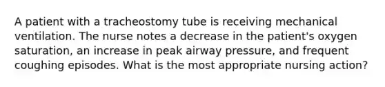 A patient with a tracheostomy tube is receiving mechanical ventilation. The nurse notes a decrease in the patient's oxygen saturation, an increase in peak airway pressure, and frequent coughing episodes. What is the most appropriate nursing action?