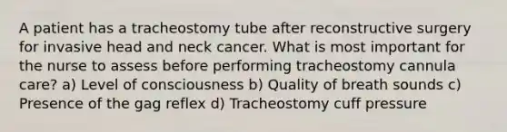 A patient has a tracheostomy tube after reconstructive surgery for invasive head and neck cancer. What is most important for the nurse to assess before performing tracheostomy cannula care? a) Level of consciousness b) Quality of breath sounds c) Presence of the gag reflex d) Tracheostomy cuff pressure