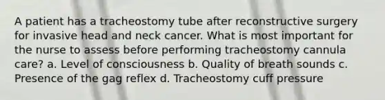 A patient has a tracheostomy tube after reconstructive surgery for invasive head and neck cancer. What is most important for the nurse to assess before performing tracheostomy cannula care? a. Level of consciousness b. Quality of breath sounds c. Presence of the gag reflex d. Tracheostomy cuff pressure