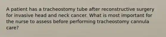 A patient has a tracheostomy tube after reconstructive surgery for invasive head and neck cancer. What is most important for the nurse to assess before performing tracheostomy cannula care?