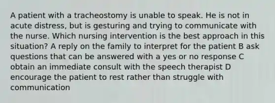 A patient with a tracheostomy is unable to speak. He is not in acute distress, but is gesturing and trying to communicate with the nurse. Which nursing intervention is the best approach in this situation? A reply on the family to interpret for the patient B ask questions that can be answered with a yes or no response C obtain an immediate consult with the speech therapist D encourage the patient to rest rather than struggle with communication