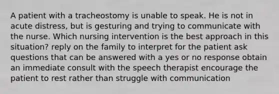 A patient with a tracheostomy is unable to speak. He is not in acute distress, but is gesturing and trying to communicate with the nurse. Which nursing intervention is the best approach in this situation? reply on the family to interpret for the patient ask questions that can be answered with a yes or no response obtain an immediate consult with the speech therapist encourage the patient to rest rather than struggle with communication