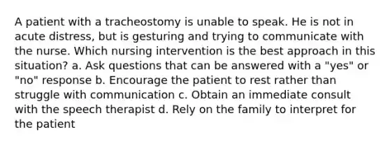 A patient with a tracheostomy is unable to speak. He is not in acute distress, but is gesturing and trying to communicate with the nurse. Which nursing intervention is the best approach in this situation? a. Ask questions that can be answered with a "yes" or "no" response b. Encourage the patient to rest rather than struggle with communication c. Obtain an immediate consult with the speech therapist d. Rely on the family to interpret for the patient