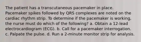 The patient has a transcutaneous pacemaker in place. Pacemaker spikes followed by QRS complexes are noted on the cardiac rhythm strip. To determine if the pacemaker is working, the nurse must do which of the following? a. Obtain a 12-lead electrocardiogram (ECG). b. Call for a pacemaker interrogation. c. Palpate the pulse. d. Run a 2-minute monitor strip for analysis.