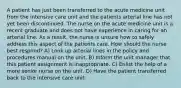 A patient has just been transferred to the acute medicine unit from the intensive care unit and the patients arterial line has not yet been discontinued. The nurse on the acute medicine unit is a recent graduate and does not have experience in caring for an arterial line. As a result, the nurse is unsure how to safely address this aspect of the patients care. How should the nurse best respond? A) Look up arterial lines in the policy and procedures manual on the unit. B) Inform the unit manager that this patient assignment is inappropriate. C) Enlist the help of a more senior nurse on the unit. D) Have the patient transferred back to the intensive care unit.