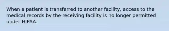 When a patient is transferred to another facility, access to the medical records by the receiving facility is no longer permitted under HIPAA.