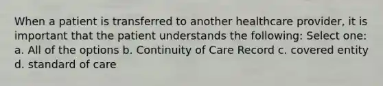 When a patient is transferred to another healthcare provider, it is important that the patient understands the following: Select one: a. All of the options b. Continuity of Care Record c. covered entity d. standard of care