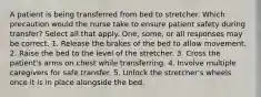 A patient is being transferred from bed to stretcher. Which precaution would the nurse take to ensure patient safety during transfer? Select all that apply. One, some, or all responses may be correct. 1. Release the brakes of the bed to allow movement. 2. Raise the bed to the level of the stretcher. 3. Cross the patient's arms on chest while transferring. 4. Involve multiple caregivers for safe transfer. 5. Unlock the stretcher's wheels once it is in place alongside the bed.