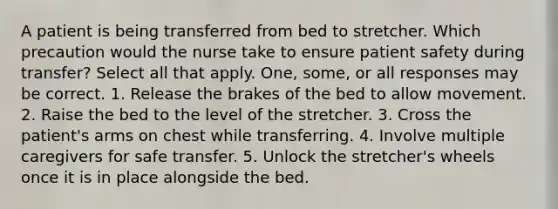 A patient is being transferred from bed to stretcher. Which precaution would the nurse take to ensure patient safety during transfer? Select all that apply. One, some, or all responses may be correct. 1. Release the brakes of the bed to allow movement. 2. Raise the bed to the level of the stretcher. 3. Cross the patient's arms on chest while transferring. 4. Involve multiple caregivers for safe transfer. 5. Unlock the stretcher's wheels once it is in place alongside the bed.