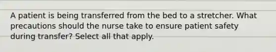 A patient is being transferred from the bed to a stretcher. What precautions should the nurse take to ensure patient safety during transfer? Select all that apply.