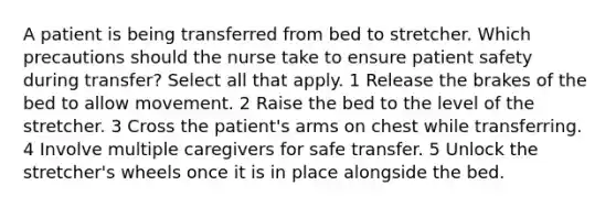 A patient is being transferred from bed to stretcher. Which precautions should the nurse take to ensure patient safety during transfer? Select all that apply. 1 Release the brakes of the bed to allow movement. 2 Raise the bed to the level of the stretcher. 3 Cross the patient's arms on chest while transferring. 4 Involve multiple caregivers for safe transfer. 5 Unlock the stretcher's wheels once it is in place alongside the bed.