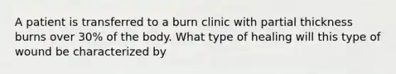 A patient is transferred to a burn clinic with partial thickness burns over 30% of the body. What type of healing will this type of wound be characterized by