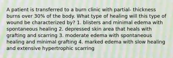 A patient is transferred to a burn clinic with partial- thickness burns over 30% of the body. What type of healing will this type of wound be characterized by? 1. blisters and minimal edema with spontaneous healing 2. depressed skin area that heals with grafting and scarring 3. moderate edema with spontaneous healing and minimal grafting 4. marked edema with slow healing and extensive hypertrophic scarring