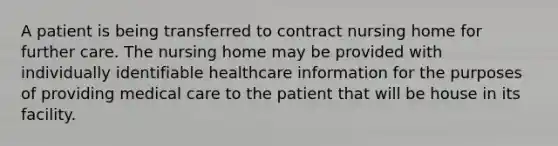 A patient is being transferred to contract nursing home for further care. The nursing home may be provided with individually identifiable healthcare information for the purposes of providing medical care to the patient that will be house in its facility.