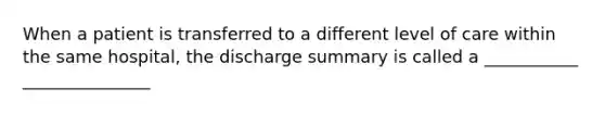 When a patient is transferred to a different level of care within the same hospital, the discharge summary is called a ___________ _______________