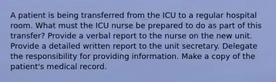 A patient is being transferred from the ICU to a regular hospital room. What must the ICU nurse be prepared to do as part of this transfer? Provide a verbal report to the nurse on the new unit. Provide a detailed written report to the unit secretary. Delegate the responsibility for providing information. Make a copy of the patient's medical record.