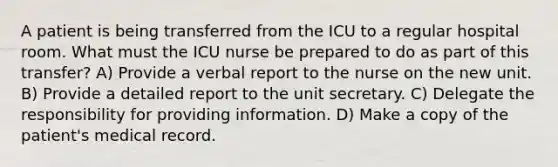 A patient is being transferred from the ICU to a regular hospital room. What must the ICU nurse be prepared to do as part of this transfer? A) Provide a verbal report to the nurse on the new unit. B) Provide a detailed report to the unit secretary. C) Delegate the responsibility for providing information. D) Make a copy of the patient's medical record.