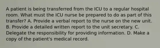 A patient is being transferred from the ICU to a regular hospital room. What must the ICU nurse be prepared to do as part of this transfer? A. Provide a verbal report to the nurse on the new unit. B. Provide a detailed written report to the unit secretary. C. Delegate the responsibility for providing information. D. Make a copy of the patient's medical record.