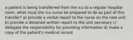 a patient is being transferred from the icu to a regular hospital room. what must the icu nurse be prepared to do as part of this transfer? a) provide a verbal report to the nurse on the new unit b) provide a detained written report to the unit secretary c) delegate the responsibility for providing information d) make a copy of the patient's medical record