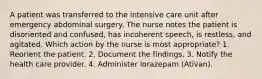 A patient was transferred to the intensive care unit after emergency abdominal surgery. The nurse notes the patient is disoriented and confused, has incoherent speech, is restless, and agitated. Which action by the nurse is most appropriate? 1. Reorient the patient. 2. Document the findings. 3. Notify the health care provider. 4. Administer lorazepam (Ativan).