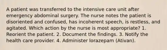 A patient was transferred to the intensive care unit after emergency abdominal surgery. The nurse notes the patient is disoriented and confused, has incoherent speech, is restless, and agitated. Which action by the nurse is most appropriate? 1. Reorient the patient. 2. Document the findings. 3. Notify the health care provider. 4. Administer lorazepam (Ativan).