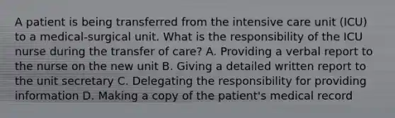 A patient is being transferred from the intensive care unit (ICU) to a medical-surgical unit. What is the responsibility of the ICU nurse during the transfer of care? A. Providing a verbal report to the nurse on the new unit B. Giving a detailed written report to the unit secretary C. Delegating the responsibility for providing information D. Making a copy of the patient's medical record