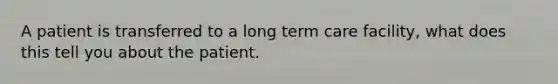 A patient is transferred to a long term care facility, what does this tell you about the patient.