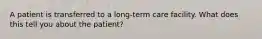 A patient is transferred to a long-term care facility. What does this tell you about the patient?