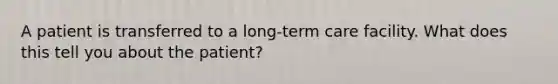 A patient is transferred to a long-term care facility. What does this tell you about the patient?