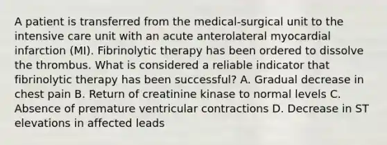 A patient is transferred from the medical-surgical unit to the intensive care unit with an acute anterolateral myocardial infarction (MI). Fibrinolytic therapy has been ordered to dissolve the thrombus. What is considered a reliable indicator that fibrinolytic therapy has been successful? A. Gradual decrease in chest pain B. Return of creatinine kinase to normal levels C. Absence of premature ventricular contractions D. Decrease in ST elevations in affected leads