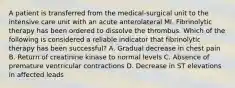 A patient is transferred from the medical-surgical unit to the intensive care unit with an acute anterolateral MI. Fibrinolytic therapy has been ordered to dissolve the thrombus. Which of the following is considered a reliable indicator that fibrinolytic therapy has been successful? A. Gradual decrease in chest pain B. Return of creatinine kinase to normal levels C. Absence of premature ventricular contractions D. Decrease in ST elevations in affected leads