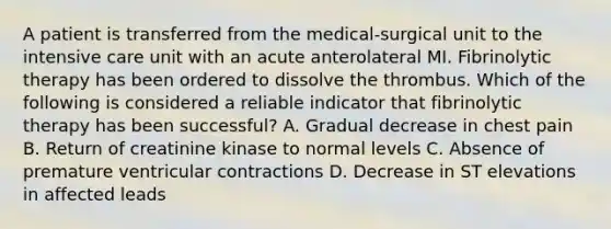 A patient is transferred from the medical-surgical unit to the intensive care unit with an acute anterolateral MI. Fibrinolytic therapy has been ordered to dissolve the thrombus. Which of the following is considered a reliable indicator that fibrinolytic therapy has been successful? A. Gradual decrease in chest pain B. Return of creatinine kinase to normal levels C. Absence of premature ventricular contractions D. Decrease in ST elevations in affected leads