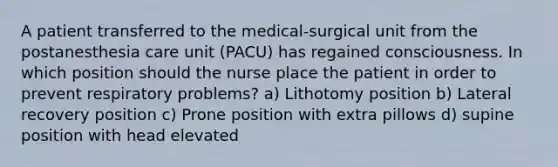 A patient transferred to the medical-surgical unit from the postanesthesia care unit (PACU) has regained consciousness. In which position should the nurse place the patient in order to prevent respiratory problems? a) Lithotomy position b) Lateral recovery position c) Prone position with extra pillows d) supine position with head elevated