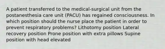 A patient transferred to the medical-surgical unit from the postanesthesia care unit (PACU) has regained consciousness. In which position should the nurse place the patient in order to prevent respiratory problems? Lithotomy position Lateral recovery position Prone position with extra pillows Supine position with head elevated