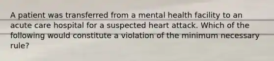 A patient was transferred from a mental health facility to an acute care hospital for a suspected heart attack. Which of the following would constitute a violation of the minimum necessary rule?