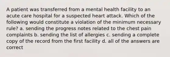 A patient was transferred from a mental health facility to an acute care hospital for a suspected heart attack. Which of the following would constitute a violation of the minimum necessary rule? a. sending the progress notes related to the chest pain complaints b. sending the list of allergies c. sending a complete copy of the record from the first facility d. all of the answers are correct