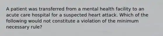 A patient was transferred from a mental health facility to an acute care hospital for a suspected heart attack. Which of the following would not constitute a violation of the minimum necessary rule?