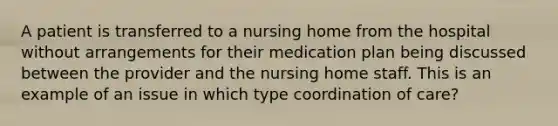 A patient is transferred to a nursing home from the hospital without arrangements for their medication plan being discussed between the provider and the nursing home staff. This is an example of an issue in which type coordination of care?