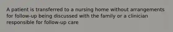 A patient is transferred to a nursing home without arrangements for follow-up being discussed with the family or a clinician responsible for follow-up care