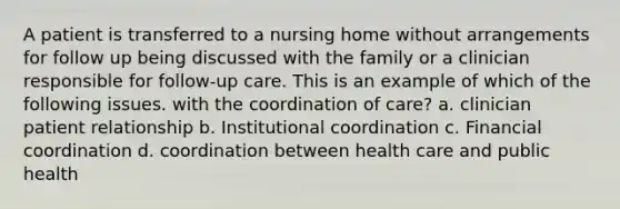 A patient is transferred to a nursing home without arrangements for follow up being discussed with the family or a clinician responsible for follow-up care. This is an example of which of the following issues. with the coordination of care? a. clinician patient relationship b. Institutional coordination c. Financial coordination d. coordination between health care and public health