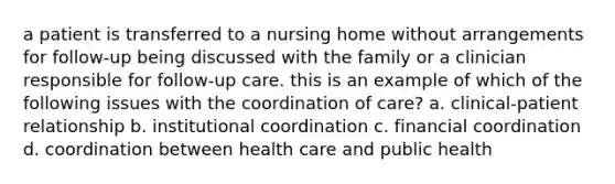 a patient is transferred to a nursing home without arrangements for follow-up being discussed with the family or a clinician responsible for follow-up care. this is an example of which of the following issues with the coordination of care? a. clinical-patient relationship b. institutional coordination c. financial coordination d. coordination between health care and public health