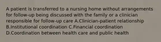 A patient is transferred to a nursing home without arrangements for follow-up being discussed with the family or a clinician responsible for follow-up care A.Clinician-patient relationship B.Institutional coordination C.Financial coordination D.Coordination between health care and public health