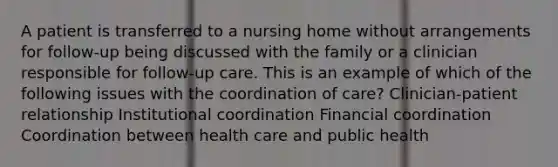 A patient is transferred to a nursing home without arrangements for follow-up being discussed with the family or a clinician responsible for follow-up care. This is an example of which of the following issues with the coordination of care? Clinician-patient relationship Institutional coordination Financial coordination Coordination between health care and public health