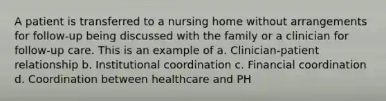 A patient is transferred to a nursing home without arrangements for follow-up being discussed with the family or a clinician for follow-up care. This is an example of a. Clinician-patient relationship b. Institutional coordination c. Financial coordination d. Coordination between healthcare and PH