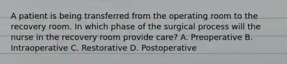 A patient is being transferred from the operating room to the recovery room. In which phase of the surgical process will the nurse in the recovery room provide care? A. Preoperative B. Intraoperative C. Restorative D. Postoperative