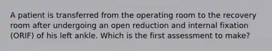 A patient is transferred from the operating room to the recovery room after undergoing an open reduction and internal fixation (ORIF) of his left ankle. Which is the first assessment to make?